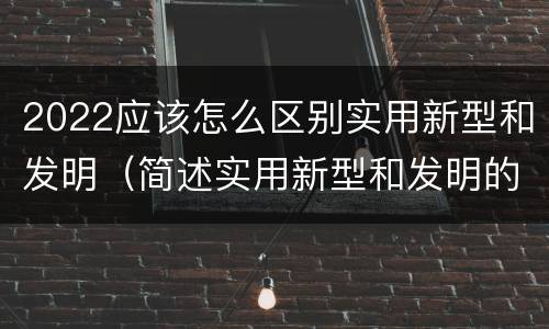 2022应该怎么区别实用新型和发明（简述实用新型和发明的区别）