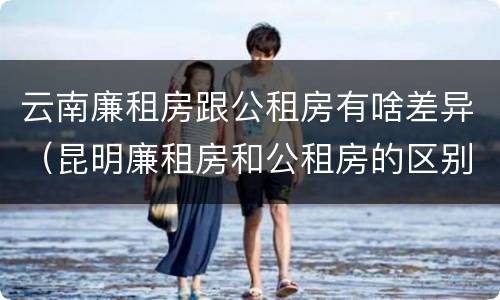 云南廉租房跟公租房有啥差异（昆明廉租房和公租房的区别）