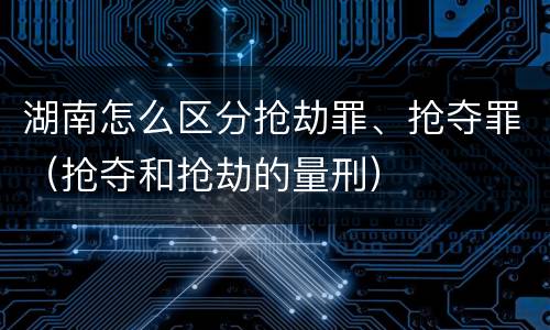 湖南怎么区分抢劫罪、抢夺罪（抢夺和抢劫的量刑）