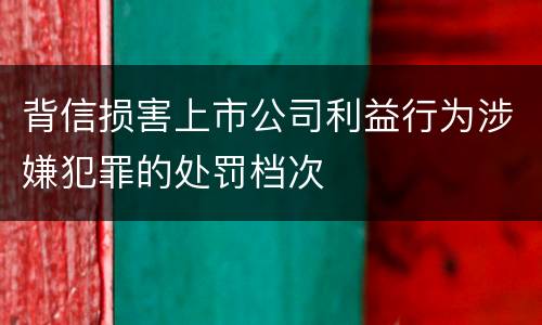 背信损害上市公司利益行为涉嫌犯罪的处罚档次