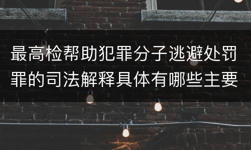 最高检帮助犯罪分子逃避处罚罪的司法解释具体有哪些主要规定