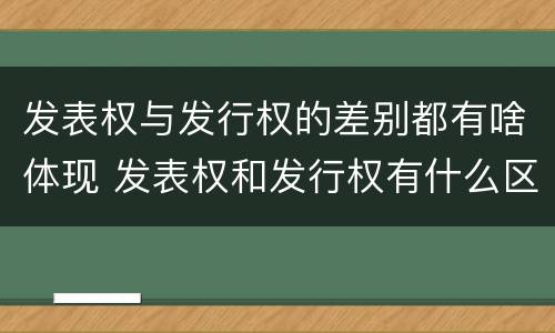 发表权与发行权的差别都有啥体现 发表权和发行权有什么区别