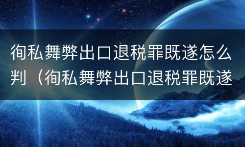 徇私舞弊出口退税罪既遂怎么判（徇私舞弊出口退税罪既遂怎么判刑）
