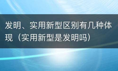 发明、实用新型区别有几种体现（实用新型是发明吗）