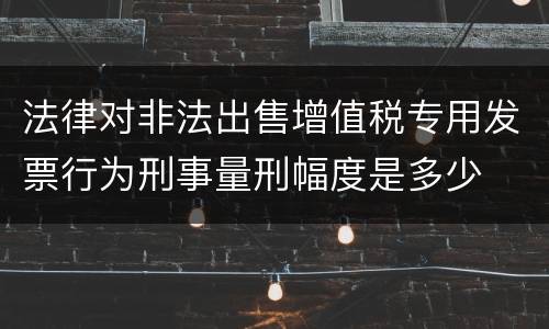 法律对非法出售增值税专用发票行为刑事量刑幅度是多少