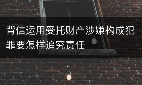 背信运用受托财产涉嫌构成犯罪要怎样追究责任