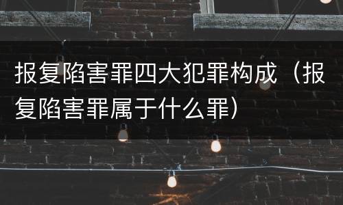 报复陷害罪四大犯罪构成（报复陷害罪属于什么罪）
