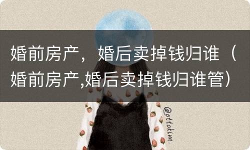 婚前房产，婚后卖掉钱归谁（婚前房产,婚后卖掉钱归谁管）