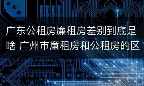广东公租房廉租房差别到底是啥 广州市廉租房和公租房的区别