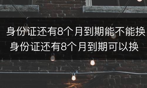 身份证还有8个月到期能不能换 身份证还有8个月到期可以换吗