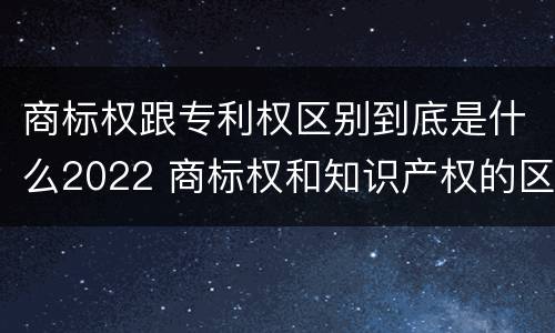 商标权跟专利权区别到底是什么2022 商标权和知识产权的区别
