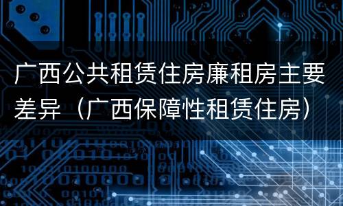 广西公共租赁住房廉租房主要差异（广西保障性租赁住房）