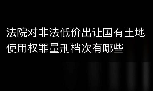 法院对非法低价出让国有土地使用权罪量刑档次有哪些
