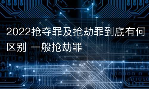 2022抢夺罪及抢劫罪到底有何区别 一般抢劫罪