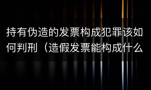 持有伪造的发票构成犯罪该如何判刑（造假发票能构成什么罪）