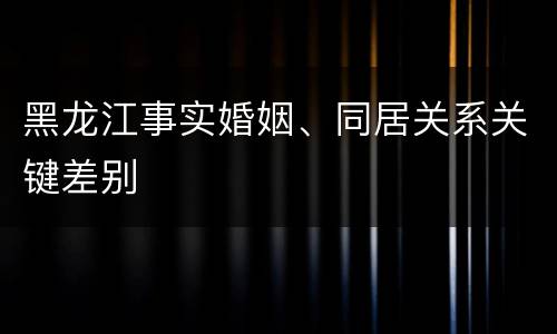 黑龙江事实婚姻、同居关系关键差别