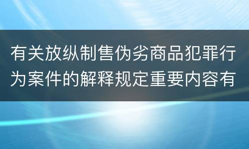 有关放纵制售伪劣商品犯罪行为案件的解释规定重要内容有哪些