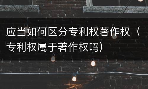 应当如何区分专利权著作权（专利权属于著作权吗）