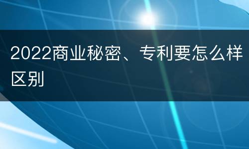 2022商业秘密、专利要怎么样区别