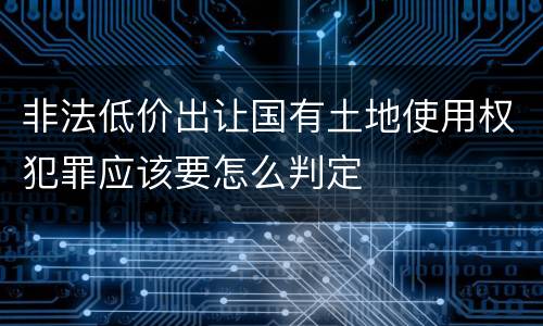 非法低价出让国有土地使用权犯罪应该要怎么判定