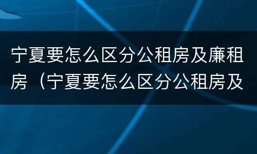 宁夏要怎么区分公租房及廉租房（宁夏要怎么区分公租房及廉租房的区别）