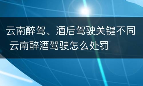云南醉驾、酒后驾驶关键不同 云南醉酒驾驶怎么处罚