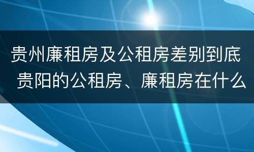 贵州廉租房及公租房差别到底 贵阳的公租房、廉租房在什么地方?