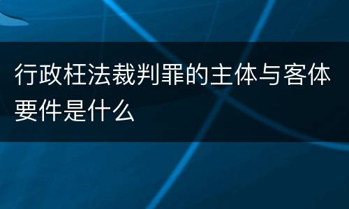行政枉法裁判罪的主体与客体要件是什么