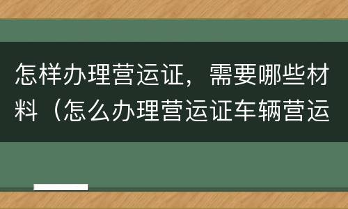 怎样办理营运证，需要哪些材料（怎么办理营运证车辆营运证）