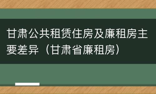 甘肃公共租赁住房及廉租房主要差异（甘肃省廉租房）
