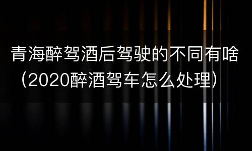 青海醉驾酒后驾驶的不同有啥（2020醉酒驾车怎么处理）