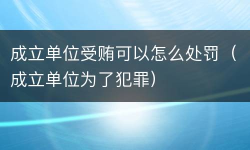 成立单位受贿可以怎么处罚（成立单位为了犯罪）