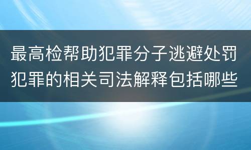最高检帮助犯罪分子逃避处罚犯罪的相关司法解释包括哪些内容