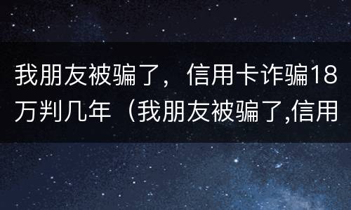我朋友被骗了，信用卡诈骗18万判几年（我朋友被骗了,信用卡诈骗18万判几年徒刑）
