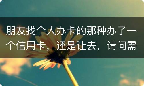 朋友找个人办卡的那种办了一个信用卡，还是让去，请问需要负什么职责问题严重吗
