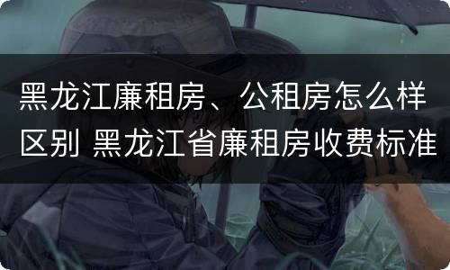 黑龙江廉租房、公租房怎么样区别 黑龙江省廉租房收费标准是多少