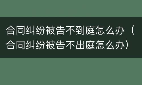 合同纠纷被告不到庭怎么办（合同纠纷被告不出庭怎么办）