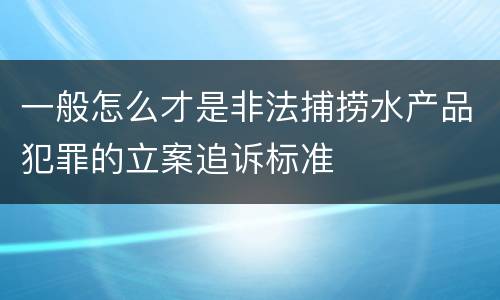 一般怎么才是非法捕捞水产品犯罪的立案追诉标准