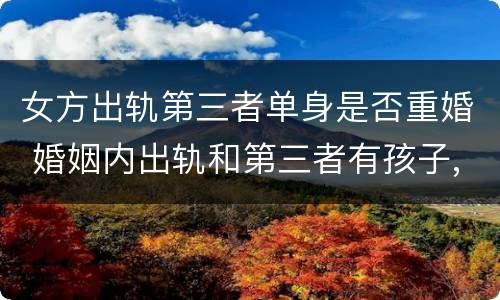 女方出轨第三者单身是否重婚 婚姻内出轨和第三者有孩子,属于重婚吗