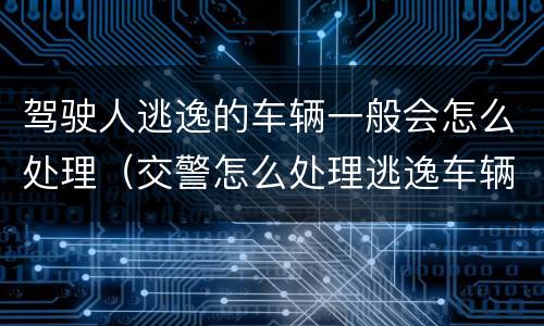 驾驶人逃逸的车辆一般会怎么处理（交警怎么处理逃逸车辆和驾驶人）
