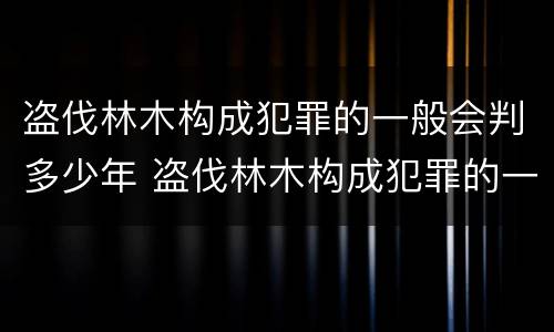 盗伐林木构成犯罪的一般会判多少年 盗伐林木构成犯罪的一般会判多少年以上
