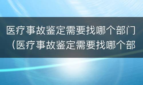 医疗事故鉴定需要找哪个部门（医疗事故鉴定需要找哪个部门做）