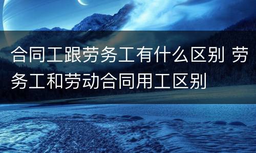 合同工跟劳务工有什么区别 劳务工和劳动合同用工区别
