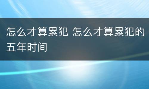 怎么才算累犯 怎么才算累犯的五年时间