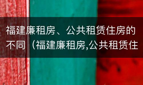 福建廉租房、公共租赁住房的不同（福建廉租房,公共租赁住房的不同之处）