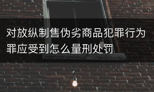 对放纵制售伪劣商品犯罪行为罪应受到怎么量刑处罚