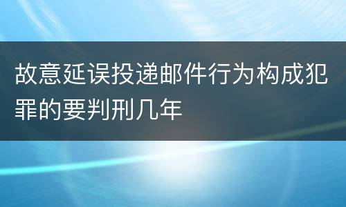 故意延误投递邮件行为构成犯罪的要判刑几年
