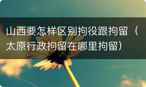 山西要怎样区别拘役跟拘留（太原行政拘留在哪里拘留）