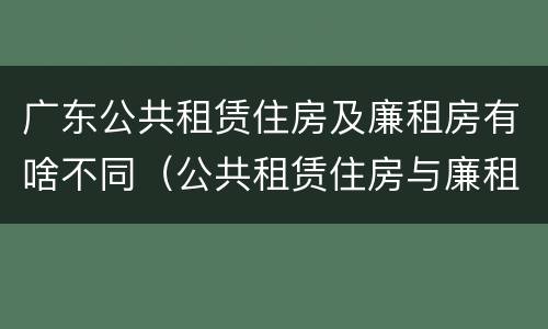 广东公共租赁住房及廉租房有啥不同（公共租赁住房与廉租房的区别）