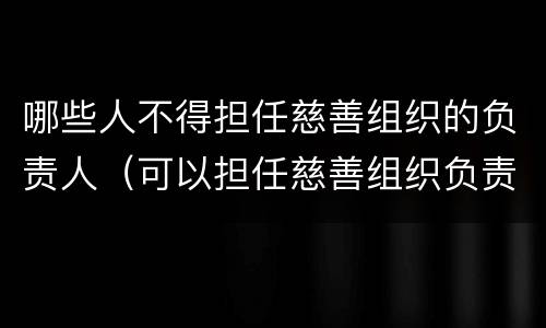 哪些人不得担任慈善组织的负责人（可以担任慈善组织负责人的是）